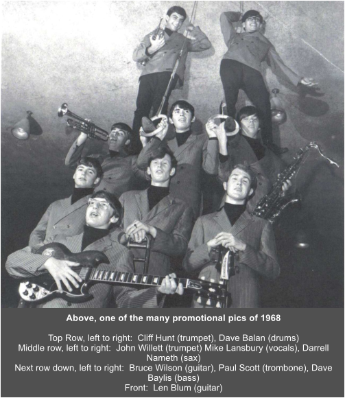 Above, one of the many promotional pics of 1968  Top Row, left to right:  Cliff Hunt (trumpet), Dave Balan (drums) Middle row, left to right:  John Willett (trumpet) Mike Lansbury (vocals), Darrell Nameth (sax) Next row down, left to right:  Bruce Wilson (guitar), Paul Scott (trombone), Dave Baylis (bass) Front:  Len Blum (guitar)