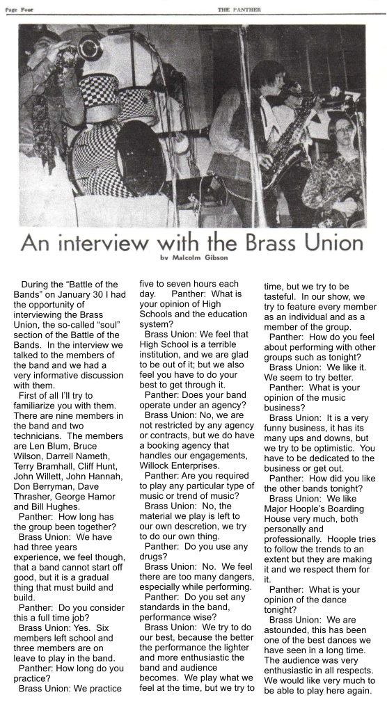 During the “Battle of the Bands” on January 30 I had the opportunity of interviewing the Brass Union, the so-called “soul” section of the Battle of the Bands.  In the interview we talked to the members of the band and we had a very informative discussion with them.   First of all I’ll try to familiarize you with them.  There are nine members in the band and two technicians.  The members are Len Blum, Bruce Wilson, Darrell Nameth, Terry Bramhall, Cliff Hunt, John Willett, John Hannah, Don Berryman, Dave Thrasher, George Hamor and Bill Hughes.   Panther:  How long has the group been together?   Brass Union:  We have had three years experience, we feel though, that a band cannot start off good, but it is a gradual thing that must build and build.   Panther:  Do you consider this a full time job?   Brass Union: Yes.  Six members left school and three members are on leave to play in the band.   Panther: How long do you practice?   Brass Union: We practice  five to seven hours each day.      Panther:  What is your opinion of High Schools and the education system?   Brass Union: We feel that High School is a terrible institution, and we are glad to be out of it; but we also feel you have to do your best to get through it.   Panther: Does your band operate under an agency?   Brass Union: No, we are not restricted by any agency or contracts, but we do have a booking agency that handles our engagements, Willock Enterprises.   Panther: Are you required to play any particular type of music or trend of music?   Brass Union:  No, the material we play is left to our own descretion, we try to do our own thing.   Panther:  Do you use any drugs?   Brass Union:  No.  We feel there are too many dangers, especially while performing.   Panther:  Do you set any standards in the band, performance wise?   Brass Union:  We try to do our best, because the better the performance the lighter and more enthusiastic the  band and audience becomes.  We play what we feel at the time, but we try to time, but we try to be tasteful.  In our show, we try to feature every member as an individual and as a member of the group.   Panther:  How do you feel about performing with other groups such as tonight?   Brass Union:  We like it. We seem to try better.   Panther:  What is your opinion of the music business?   Brass Union:  It is a very funny business, it has its many ups and downs, but we try to be optimistic.  You have to be dedicated to the business or get out.   Panther:  How did you like the other bands tonight?   Brass Union:  We like Major Hoople’s Boarding House very much, both personally and professionally.  Hoople tries to follow the trends to an extent but they are making it and we respect them for it.   Panther:  What is your opinion of the dance tonight?   Brass Union:  We are astounded, this has been one of the best dances we have seen in a long time.  The audience was very enthusiastic in all respects.  We would like very much to be able to play here again.