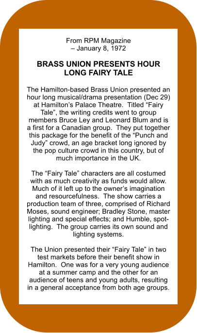 From RPM Magazine – January 8, 1972  BRASS UNION PRESENTS HOUR LONG FAIRY TALE  The Hamilton-based Brass Union presented an hour long musical/drama presentation (Dec 29) at Hamilton’s Palace Theatre.  Titled “Fairy Tale”, the writing credits went to group members Bruce Ley and Leonard Blum and is a first for a Canadian group.  They put together this package for the benefit of the “Punch and Judy” crowd, an age bracket long ignored by the pop culture crowd in this country, but of much importance in the UK.  The “Fairy Tale” characters are all costumed with as much creativity as funds would allow.  Much of it left up to the owner’s imagination and resourcefulness.  The show carries a production team of three, comprised of Richard Moses, sound engineer; Bradley Stone, master lighting and special effects; and Humble, spot-lighting.  The group carries its own sound and lighting systems.  The Union presented their “Fairy Tale” in two test markets before their benefit show in Hamilton.  One was for a very young audience at a summer camp and the other for an audience of teens and young adults, resulting in a general acceptance from both age groups.